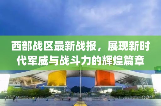 西部战区最新战报，展现新时代军威与战斗力的辉煌篇章