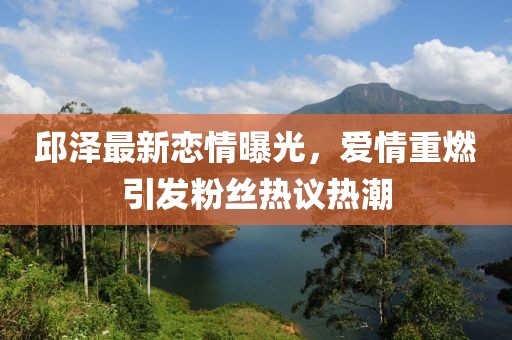 邱泽最新恋情曝光，爱情重燃引发粉丝热议热潮