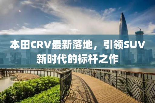 本田CRV最新落地，引领SUV新时代的标杆之作
