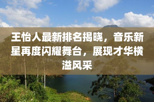 王怡人最新排名揭晓，音乐新星再度闪耀舞台，展现才华横溢风采
