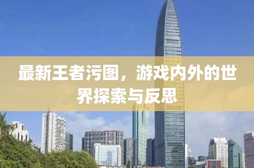 最新王者污图，游戏内外的世界探索与反思