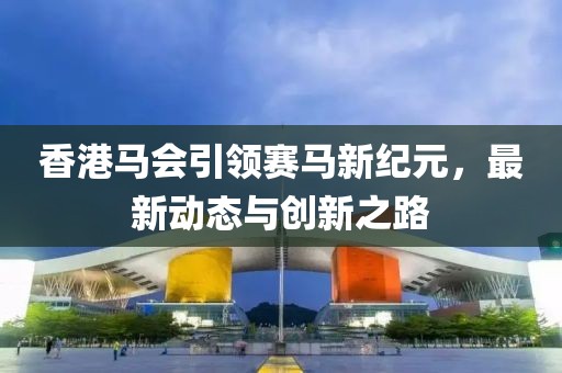 香港马会引领赛马新纪元，最新动态与创新之路