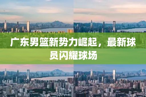 广东男篮新势力崛起，最新球员闪耀球场