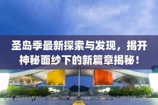 圣岛季最新探索与发现，揭开神秘面纱下的新篇章揭秘！