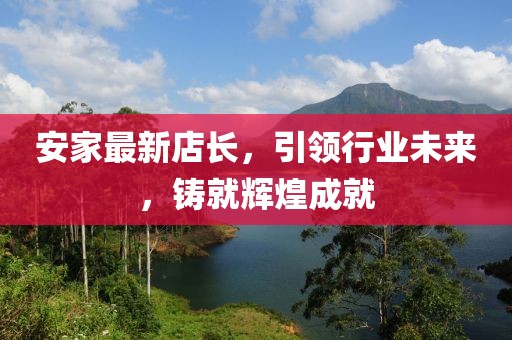 安家最新店长，引领行业未来，铸就辉煌成就