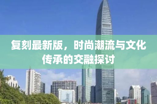 复刻最新版，时尚潮流与文化传承的交融探讨
