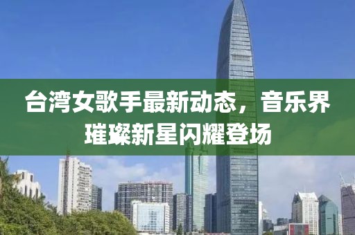 台湾女歌手最新动态，音乐界璀璨新星闪耀登场