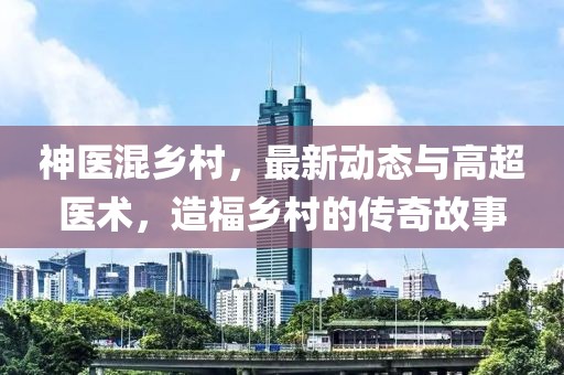 神医混乡村，最新动态与高超医术，造福乡村的传奇故事