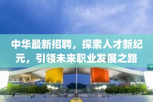 中华最新招聘，探索人才新纪元，引领未来职业发展之路