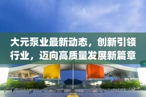 大元泵业最新动态，创新引领行业，迈向高质量发展新篇章