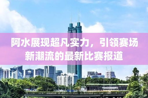 阿水展现超凡实力，引领赛场新潮流的最新比赛报道