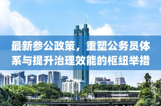 最新参公政策，重塑公务员体系与提升治理效能的枢纽举措