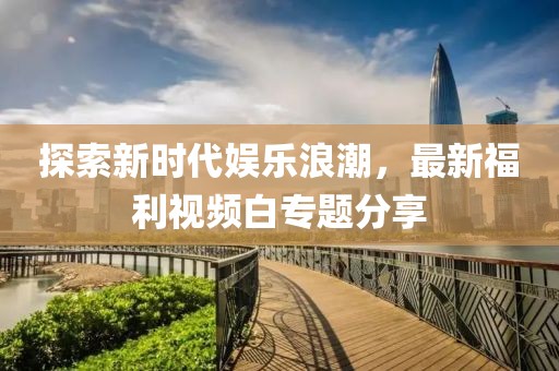 探索新时代娱乐浪潮，最新福利视频白专题分享