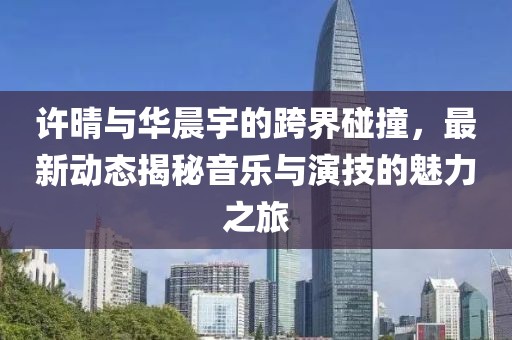 许晴与华晨宇的跨界碰撞，最新动态揭秘音乐与演技的魅力之旅
