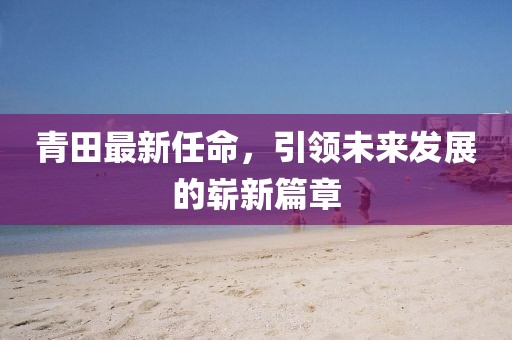 青田最新任命，引领未来发展的崭新篇章
