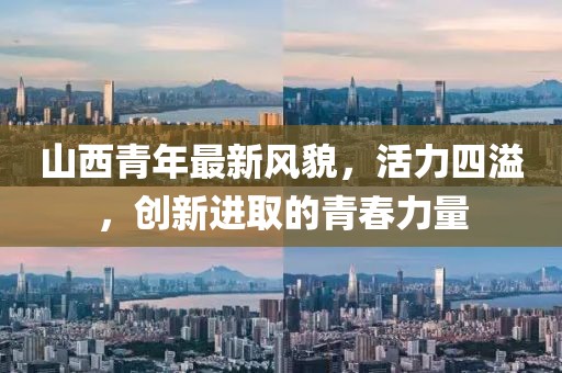 山西青年最新风貌，活力四溢，创新进取的青春力量