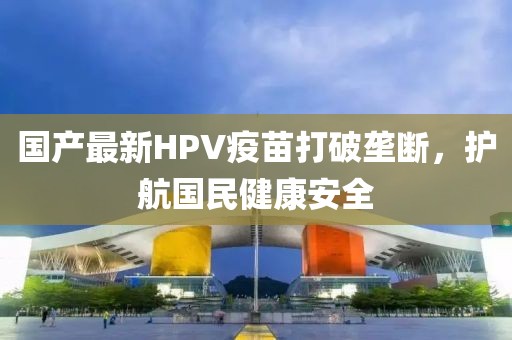 国产最新HPV疫苗打破垄断，护航国民健康安全