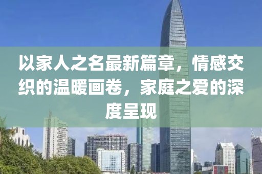 以家人之名最新篇章，情感交织的温暖画卷，家庭之爱的深度呈现