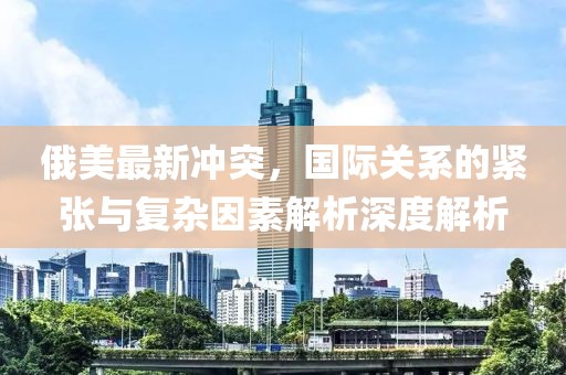 俄美最新冲突，国际关系的紧张与复杂因素解析深度解析