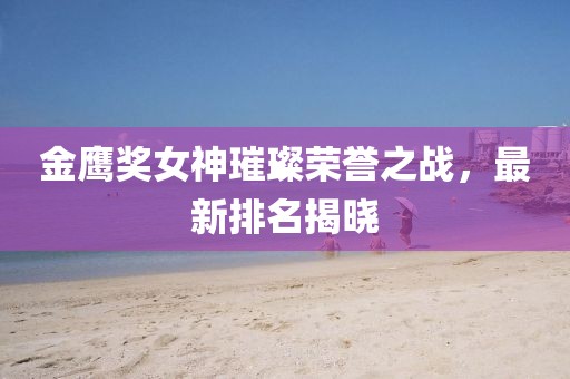 金鹰奖女神璀璨荣誉之战，最新排名揭晓