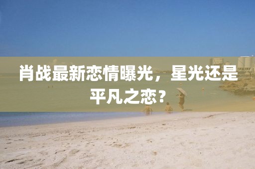 肖战最新恋情曝光，星光还是平凡之恋？