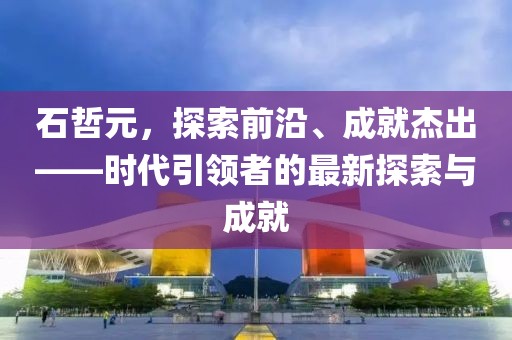 石哲元，探索前沿、成就杰出——时代引领者的最新探索与成就
