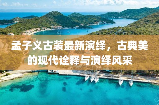 孟子义古装最新演绎，古典美的现代诠释与演绎风采