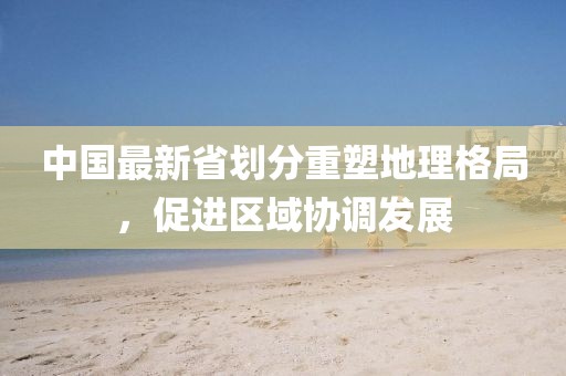 中国最新省划分重塑地理格局，促进区域协调发展