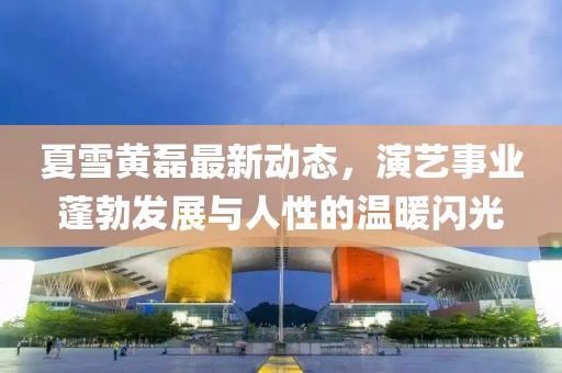 夏雪黄磊最新动态，演艺事业蓬勃发展与人性的温暖闪光