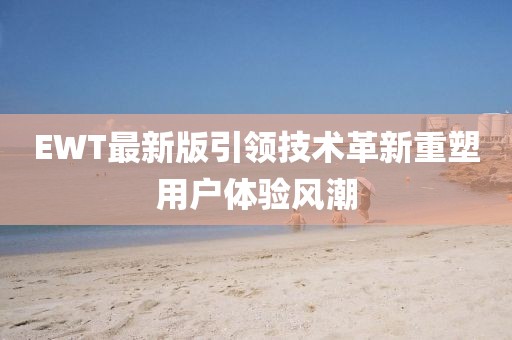 EWT最新版引领技术革新重塑用户体验风潮