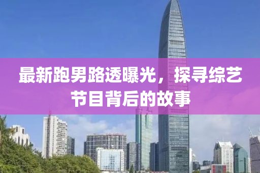 最新跑男路透曝光，探寻综艺节目背后的故事