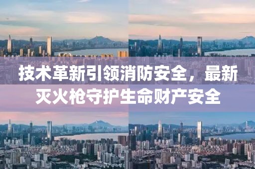 技术革新引领消防安全，最新灭火枪守护生命财产安全