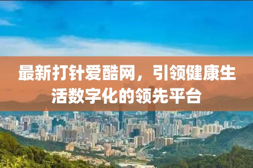 最新打针爱酷网，引领健康生活数字化的领先平台