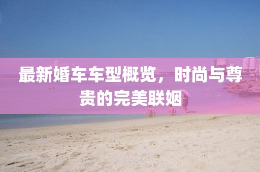 最新婚车车型概览，时尚与尊贵的完美联姻