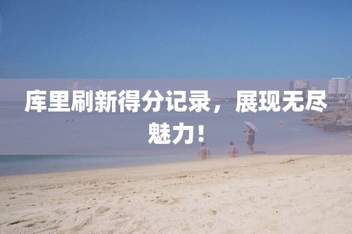 库里刷新得分记录，展现无尽魅力！