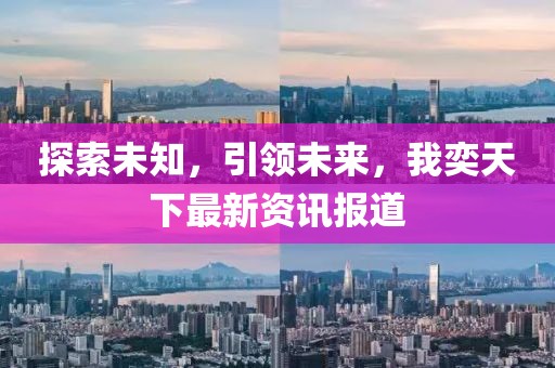 探索未知，引领未来，我奕天下最新资讯报道