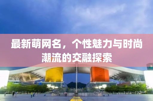 最新萌网名，个性魅力与时尚潮流的交融探索