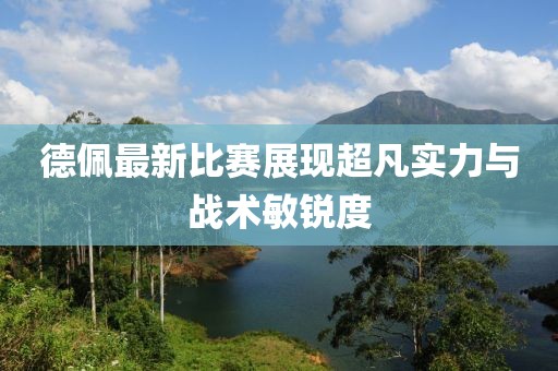 德佩最新比赛展现超凡实力与战术敏锐度