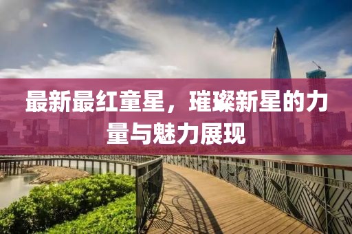 最新最红童星，璀璨新星的力量与魅力展现