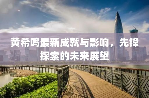 黄希鸣最新成就与影响，先锋探索的未来展望