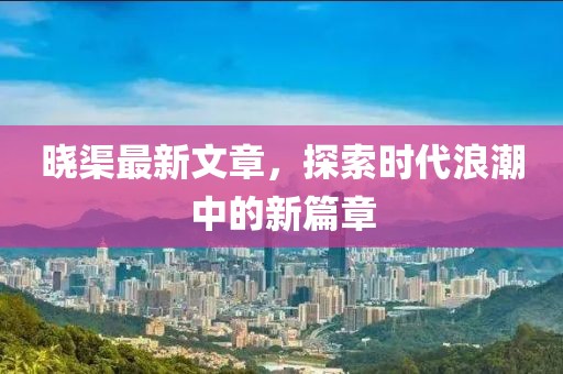 晓渠最新文章，探索时代浪潮中的新篇章