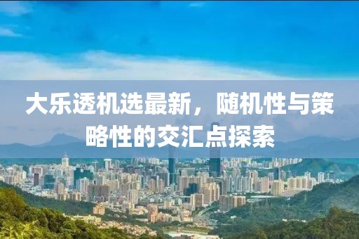 大乐透机选最新，随机性与策略性的交汇点探索