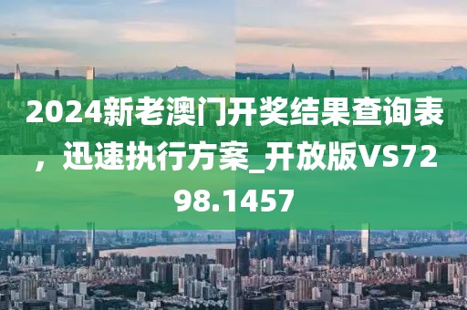 2024新老澳门开奖结果查询表，迅速执行方案_开放版VS7298.1457