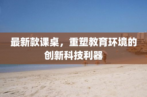 最新款课桌，重塑教育环境的创新科技利器