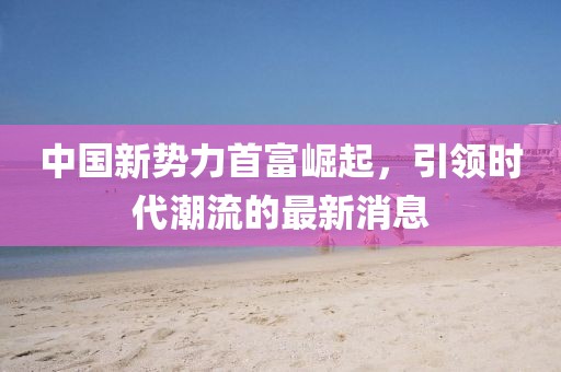 中国新势力首富崛起，引领时代潮流的最新消息