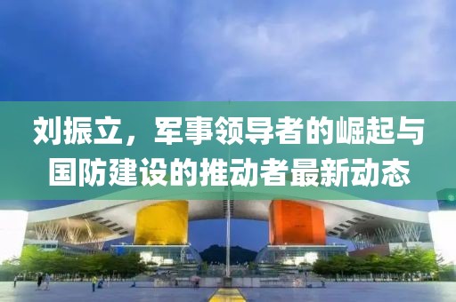刘振立，军事领导者的崛起与国防建设的推动者最新动态
