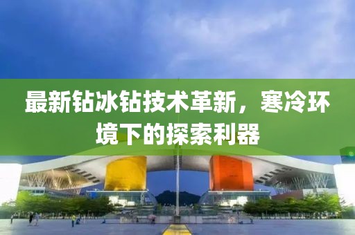 最新钻冰钻技术革新，寒冷环境下的探索利器