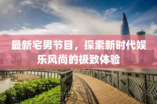 最新宅男节目，探索新时代娱乐风尚的极致体验