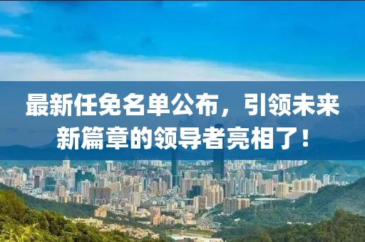 最新任免名单公布，引领未来新篇章的领导者亮相了！