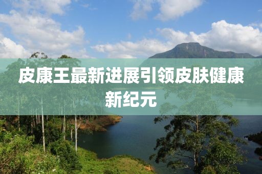 皮康王最新进展引领皮肤健康新纪元